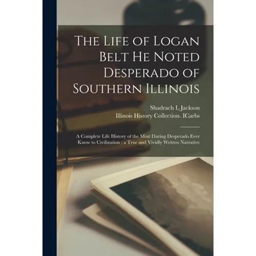 The Life of Logan Belt He Noted Desperado of Southern Illinois: a Complete Life History of the Most Daring Desperado Ever Know to Civilization; a True