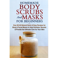 Homemade Body Scrubs and Masks for Beginners: All-Natural Quick & Easy Recipes for Body & Facial Masks to Help Exfoliate, Nourish & Provide the Ultima