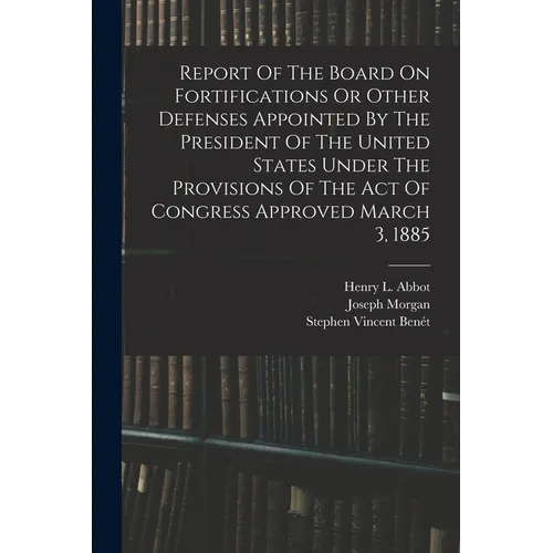 Report Of The Board On Fortifications Or Other Defenses Appointed By The President Of The United States Under The Provisions Of The Act Of Congress Ap