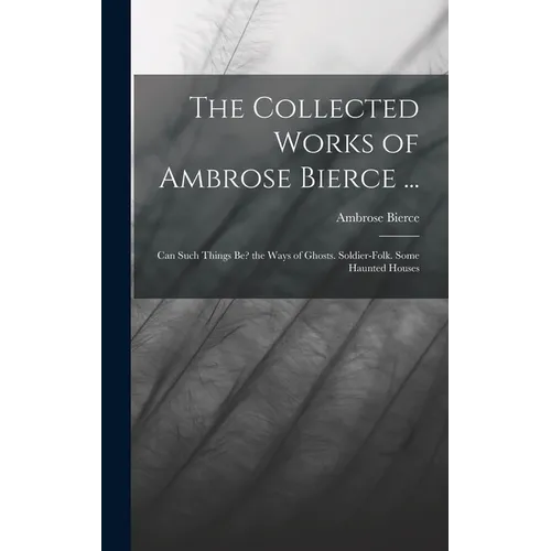The Collected Works of Ambrose Bierce ...: Can Such Things Be? the Ways of Ghosts. Soldier-Folk. Some Haunted Houses