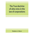 The true doctrine of ultra vires in the law of corporations; being a concise presentation of the doctrine in its application to the powers and liabili