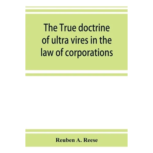 The true doctrine of ultra vires in the law of corporations; being a concise presentation of the doctrine in its application to the powers and liabili