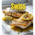 The Swiss Home Cook: Taste the Culinary Delights of Switzerland - A European Cuisine Cookbook with 100+ Recipes and Stunning Pictures