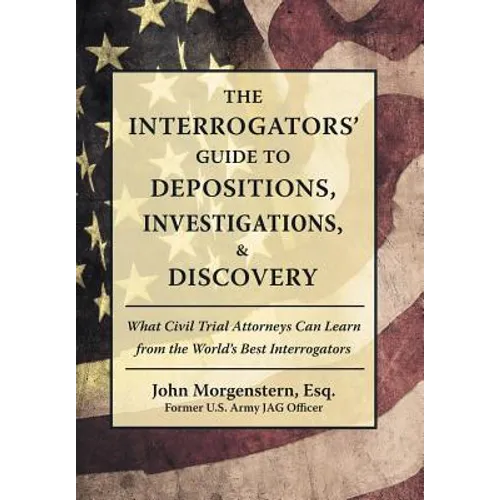 The Interrogators' Guide to Depositions, Investigations, & Discovery: What Civil Trial Attorneys Can Learn from the World's Best Interrogators