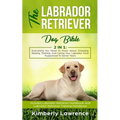The Labrador Retriever Dog Bible: Everything You Need To Know About Choosing, Raising, Training, And Caring Your Labrador From Puppyhood To Senior Yea