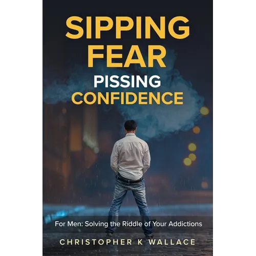 Sipping Fear Pissing Confidence: For Men: Solving the Riddle of Your Addictions