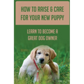 How To Raise & Care For Your New Puppy: Learn To Become A Great Dog Owner: Steps On How To Raise A Well-Adjusted Dog