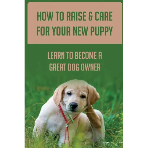How To Raise & Care For Your New Puppy: Learn To Become A Great Dog Owner: Steps On How To Raise A Well-Adjusted Dog