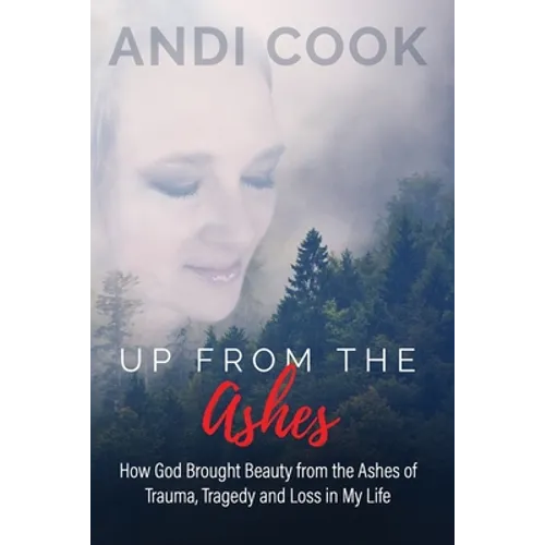 Up From the Ashes: How God Brought Beauty from the Ashes of Trauma, Tragedy, and Loss in My life