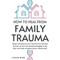 How to Heal from Family Trauma: Simple Techniques to Free Yourself from Inherited Wounds, Let Go of the Emotional Baggage of the Past, and Create a Po