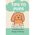 Tips To Pups: Guidelines For Puppy Training: Basic Puppy Training Guide