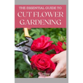 The Essential Guide to Cut Flower Gardening: Grow, Harvest, and Arrange Stunning Flowers Gardening Guide for Beginners