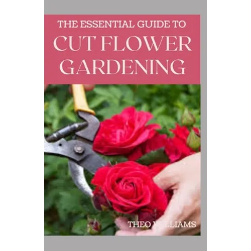 The Essential Guide to Cut Flower Gardening: Grow, Harvest, and Arrange Stunning Flowers Gardening Guide for Beginners