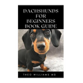 Dachshunds for Beginners Book Guide: All You Need To Know About Choosing, Caring For, Grooming, Training And Socializing With Your Dachshund Puppy