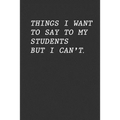 Things I Want To Say To My Students But I Can't: Funny Teacher Gift