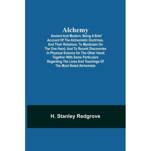 Alchemy: Ancient And Modern; Being A Brief Account Of The Alchemistic Doctrines, And Their Relations, To Mysticism On The One Hand, And To Recent Disc