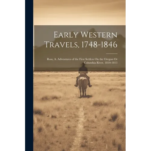 Early Western Travels, 1748-1846: Ross, A. Adventures of the First Settlers On the Oregon Or Columbia River, 1810-1813