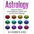 Astrology: A Beginner's Guide to Understand the 12 Zodiac Signs and Their Secret Meanings (Signs, Horoscope, New Age, Astrology Calendar Book 1)