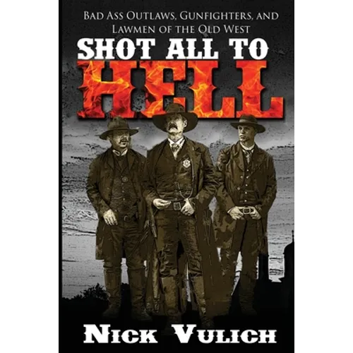 Shot All to Hell: Bad Ass Outlaws, Gunfighters, and Law Men of the Old West