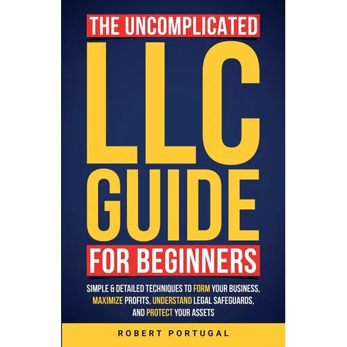 The Uncomplicated LLC Guide for Beginners: Simple & Detailed Techniques to Form Your Business, Maximize Profits, Understand Legal Safeguards, and Prot