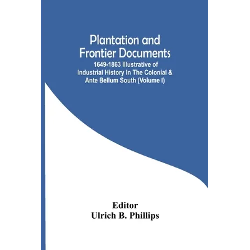 Plantation And Frontier Documents; 1649-1863 Illustrative Of Industrial History In The Colonial & Ante Bellum South (Volume I)