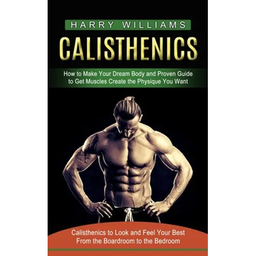 Calisthenics: How to Make Your Dream Body and Proven Guide to Get Muscles Create the Physique You Want (Calisthenics to Look and Feel Your Best From t
