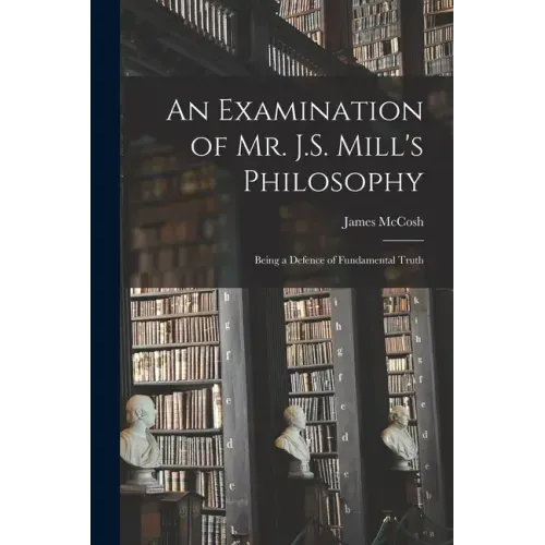 An Examination of Mr. J.S. Mill's Philosophy: Being a Defence of Fundamental Truth