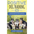 Positive Dog Training 101: The Practical Guide to Training Your Dog the Loving and Friendly Way Without Causing your Dog Stress or Harm Using Pos