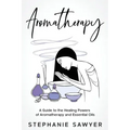 Aromatherapy: A Guide to the Healing Powers of Aromatherapy and Essential Oils