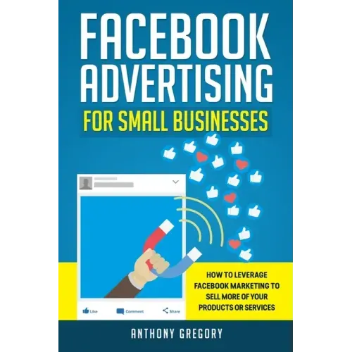 Facebook Advertising for Small Businesses: How to Leverage Facebook Marketing to Sell More of Your Products or Services