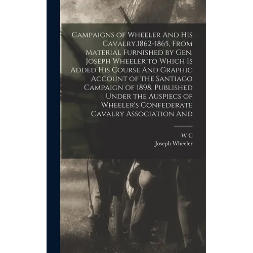 Campaigns of Wheeler And his Cavalry.1862-1865, From Material Furnished by Gen. Joseph Wheeler to Which is Added his Course And Graphic Account of the