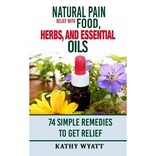 Natural Pain Relief with Food, Herbs, and Essential Oils: 74 Simple Remedies to Get Relief