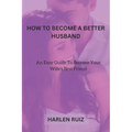 How to Become a Better Husband: An Easy Guide To Become Your Wife's Best Friend