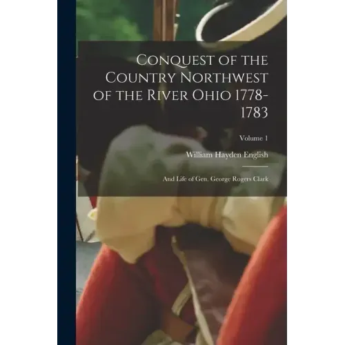 Conquest of the Country Northwest of the River Ohio 1778-1783: And Life of Gen. George Rogers Clark; Volume 1