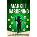 Market Gardening: Step-By-Step Guide to Start Your Own Small Scale Organic Farm in as Little as 30 Days Without Stress or Extra work