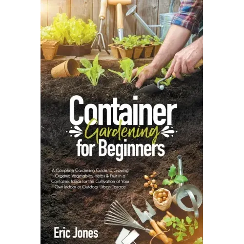 Container Gardening for Beginners: A complete Gardening Guide to Growing Organic Vegetables, Herbs & Fruit in a Container. Ideas for the cultivation o