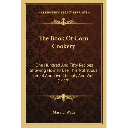 The Book Of Corn Cookery: One Hundred And Fifty Recipes Showing How To Use This Nutritious Cereal And Live Cheaply And Well (1917)