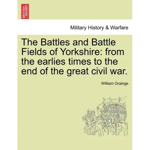 The Battles and Battle Fields of Yorkshire: From the Earlies Times to the End of the Great Civil War.