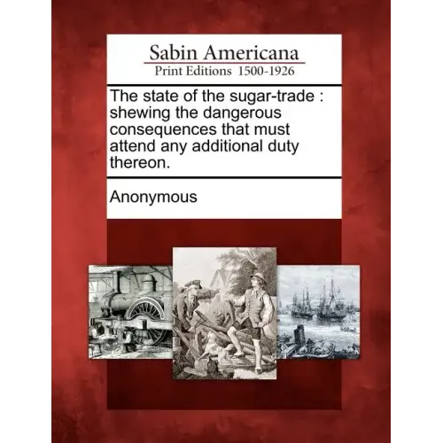 The State of the Sugar-Trade: Shewing the Dangerous Consequences That Must Attend Any Additional Duty Thereon.