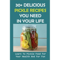 30+ Delicious Pickle Recipes You Need In Your Life: Learn To Pickle Food For Your Health And For Fun: Pickling Recipe Guide
