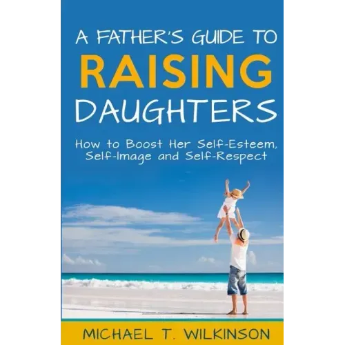 A Father's Guide to Raising Daughters: How to Boost Her Self-Esteem, Self-Image and Self-Respect