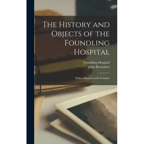 The History and Objects of the Foundling Hospital: With a Memoir of the Founder