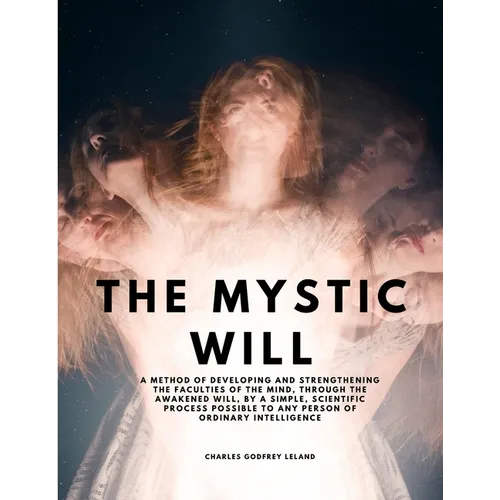 The Mystic Will - A Method of Developing and Strengthening the Faculties of the Mind, through the Awakened Will, by a Simple, Scientific Process Possi