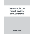 The history of Totnes priory & medieval town, Devonshire, together with the sister priory of Tywardreath, Cornwall; compiled from original records
