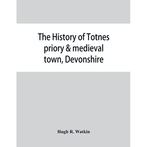 The history of Totnes priory & medieval town, Devonshire, together with the sister priory of Tywardreath, Cornwall; compiled from original records