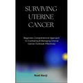 Surviving Uterine Cancer: Beginners Comprehensive Approach To Combating & Managing Uterine Cancer Outbreak Effectively