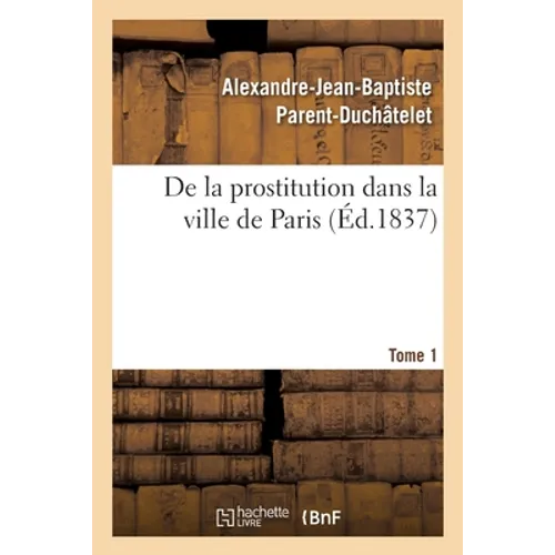 de la Prostitution Dans La Ville de Paris. Tome 1: Considérée Sous Le Rapport de l'Hygiène Publique, de la Morale Et de l'Administration