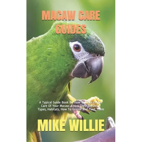 Macaw Care Guides: A Typical Guide Book On How To Take Proper Care Of Your Macaw. Know Their Behavior, Types, Habitats, How To Groom And Feed Them