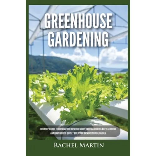 Greenhouse Gardening: Beginner's Guide to Growing Your Own Vegetables, Fruits and Herbs All Year-Round and Learn How to Quickly Build Your Own Greenho