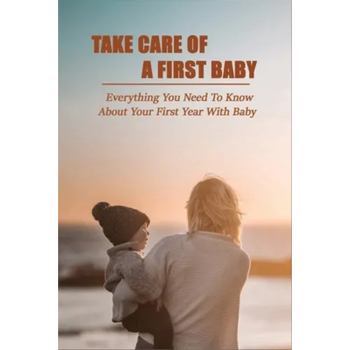 Take Care Of A First Baby: Everything You Need To Know About Your First Year With Baby: Baby Care Tips For New Moms